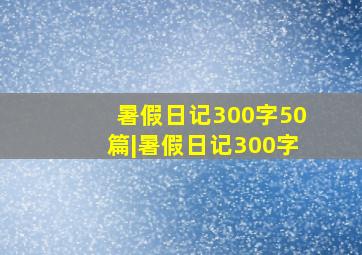 暑假日记300字50篇|暑假日记300字